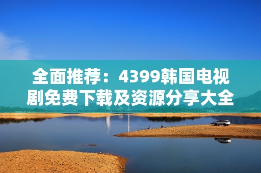 全面推荐：4399韩国电视剧免费下载及资源分享大全
