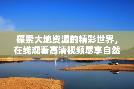 探索大地资源的精彩世界，在线观看高清视频尽享自然之美