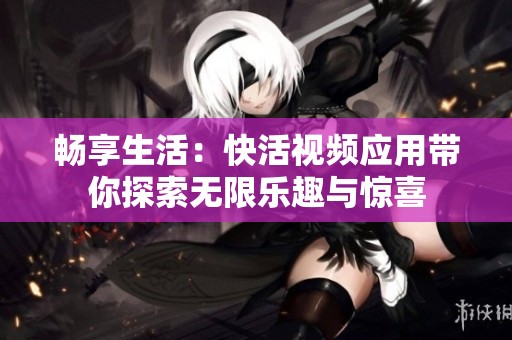 畅享生活：快活视频应用带你探索无限乐趣与惊喜