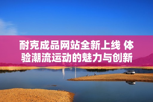 耐克成品网站全新上线 体验潮流运动的魅力与创新