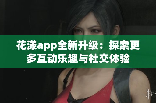 花漾app全新升级：探索更多互动乐趣与社交体验