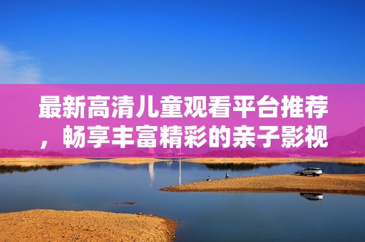 最新高清儿童观看平台推荐，畅享丰富精彩的亲子影视内容