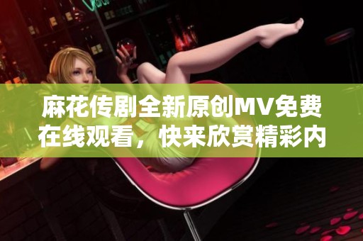 麻花传剧全新原创MV免费在线观看，快来欣赏精彩内容！