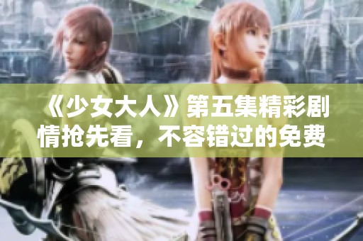 《少女大人》第五集精彩剧情抢先看，不容错过的免费观看体验