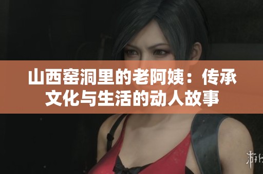 山西窑洞里的老阿姨：传承文化与生活的动人故事