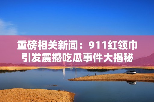 重磅相关新闻：911红领巾引发震撼吃瓜事件大揭秘