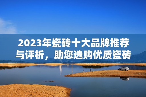 2023年瓷砖十大品牌推荐与评析，助您选购优质瓷砖