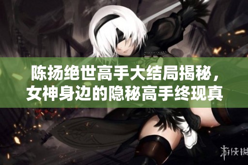 陈扬绝世高手大结局揭秘，女神身边的隐秘高手终现真章