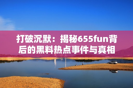 打破沉默：揭秘655fun背后的黑料热点事件与真相