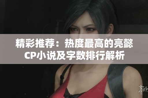 精彩推荐：热度最高的亮懿CP小说及字数排行解析