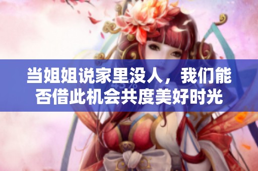 当姐姐说家里没人，我们能否借此机会共度美好时光