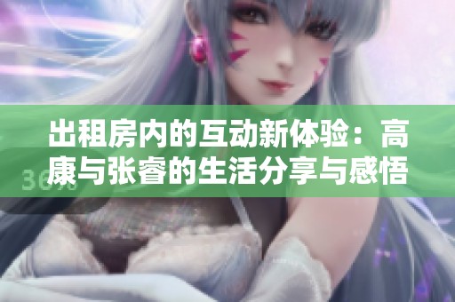 出租房内的互动新体验：高康与张睿的生活分享与感悟