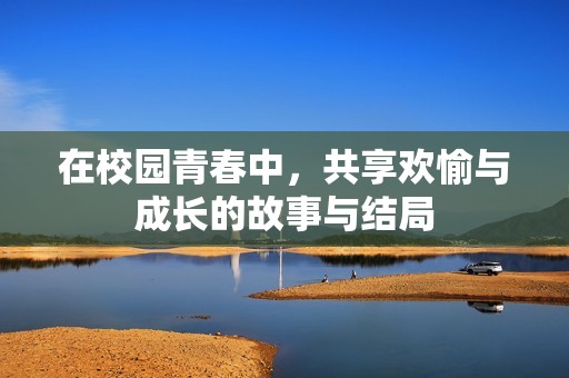 在校园青春中，共享欢愉与成长的故事与结局