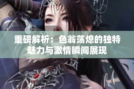 重磅解析：色翁荡熄的独特魅力与激情瞬间展现