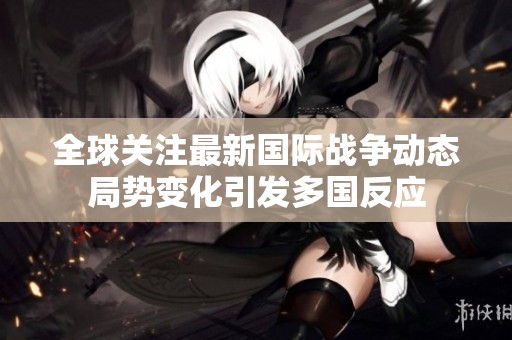 全球关注最新国际战争动态局势变化引发多国反应