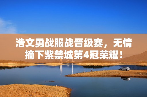 浩文勇战服战晋级赛，无情摘下紫禁城第4冠荣耀！