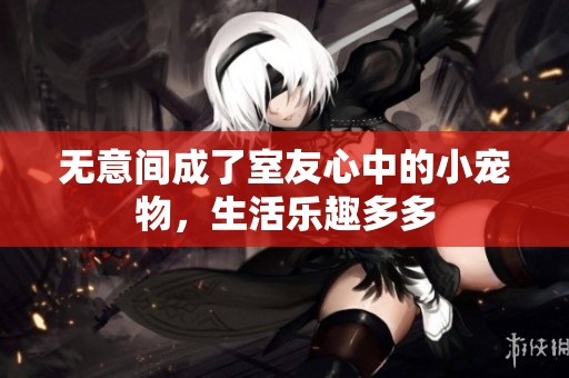 无意间成了室友心中的小宠物，生活乐趣多多