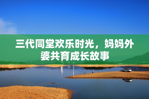 三代同堂欢乐时光，妈妈外婆共育成长故事