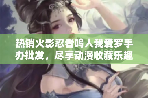 热销火影忍者鸣人我爱罗手办批发，尽享动漫收藏乐趣