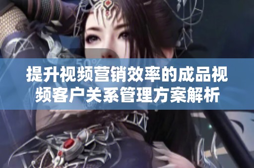 提升视频营销效率的成品视频客户关系管理方案解析