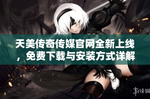 天美传奇传媒官网全新上线，免费下载与安装方式详解