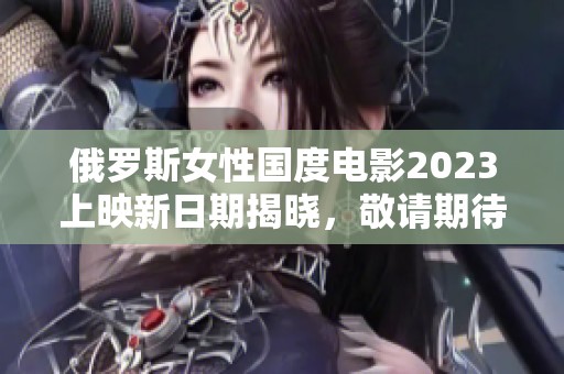 俄罗斯女性国度电影2023上映新日期揭晓，敬请期待！