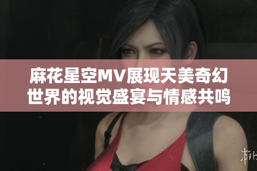 麻花星空MV展现天美奇幻世界的视觉盛宴与情感共鸣