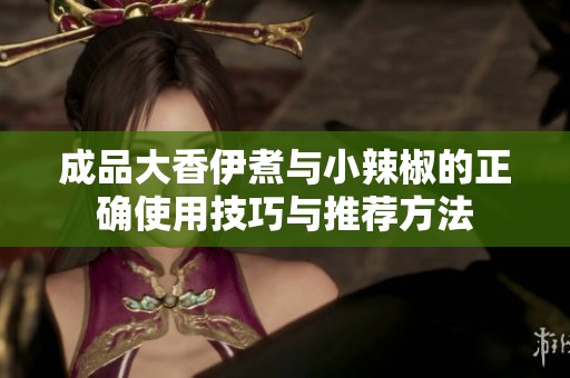 成品大香伊煮与小辣椒的正确使用技巧与推荐方法