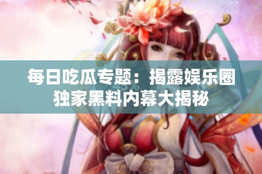 每日吃瓜专题：揭露娱乐圈独家黑料内幕大揭秘