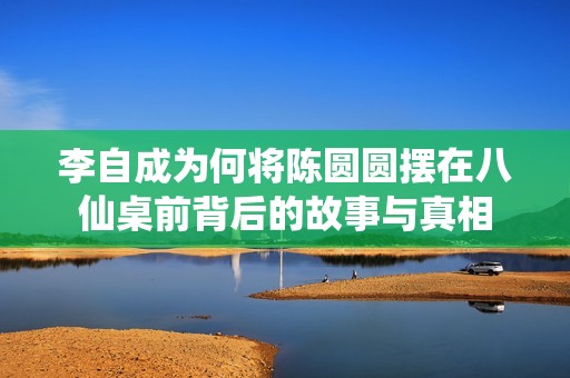李自成为何将陈圆圆摆在八仙桌前背后的故事与真相