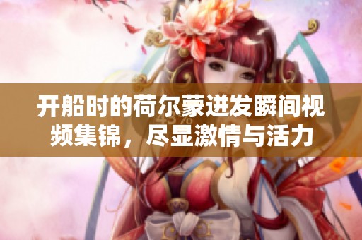 开船时的荷尔蒙迸发瞬间视频集锦，尽显激情与活力