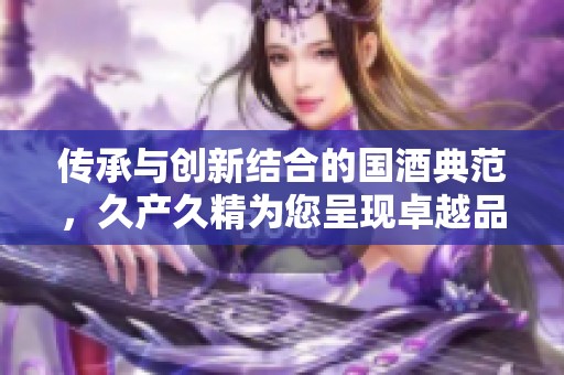 传承与创新结合的国酒典范，久产久精为您呈现卓越品质