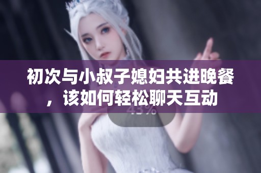 初次与小叔子媳妇共进晚餐，该如何轻松聊天互动