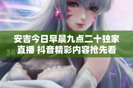 安吉今日早晨九点二十独家直播 抖音精彩内容抢先看