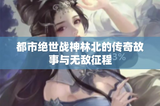 都市绝世战神林北的传奇故事与无敌征程