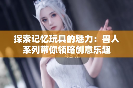 探索记忆玩具的魅力：兽人系列带你领略创意乐趣