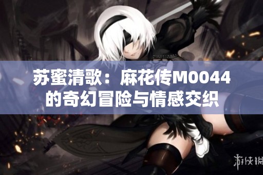 苏蜜清歌：麻花传M0044的奇幻冒险与情感交织