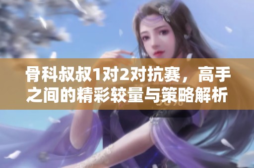 骨科叔叔1对2对抗赛，高手之间的精彩较量与策略解析