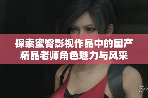 探索蜜臀影视作品中的国产精品老师角色魅力与风采