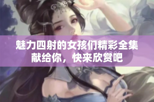 魅力四射的女孩们精彩全集献给你，快来欣赏吧