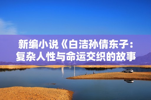 新编小说《白洁孙倩东子：复杂人性与命运交织的故事》