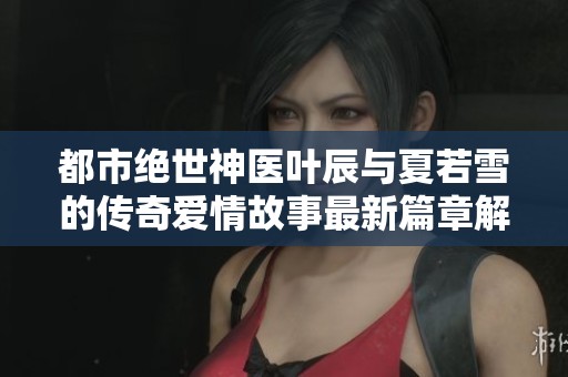 都市绝世神医叶辰与夏若雪的传奇爱情故事最新篇章解析