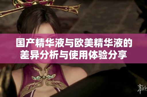 国产精华液与欧美精华液的差异分析与使用体验分享