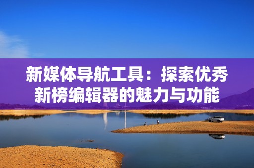 新媒体导航工具：探索优秀新榜编辑器的魅力与功能