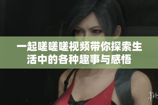 一起嗟嗟嗟视频带你探索生活中的各种趣事与感悟