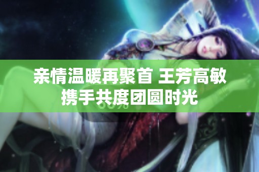 亲情温暖再聚首 王芳高敏携手共度团圆时光