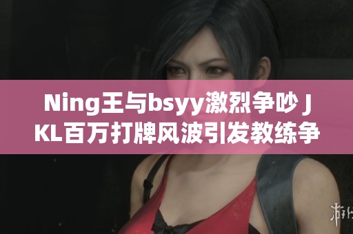 Ning王与bsyy激烈争吵 JKL百万打牌风波引发教练争议