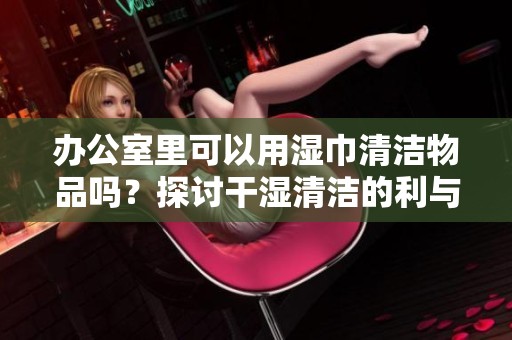 办公室里可以用湿巾清洁物品吗？探讨干湿清洁的利与弊