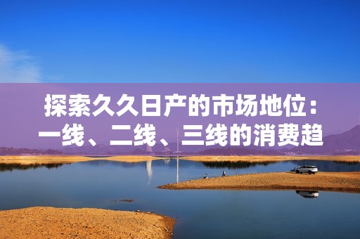 探索久久日产的市场地位：一线、二线、三线的消费趋势分析