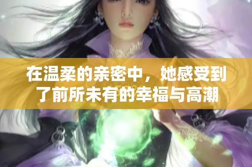 在温柔的亲密中，她感受到了前所未有的幸福与高潮